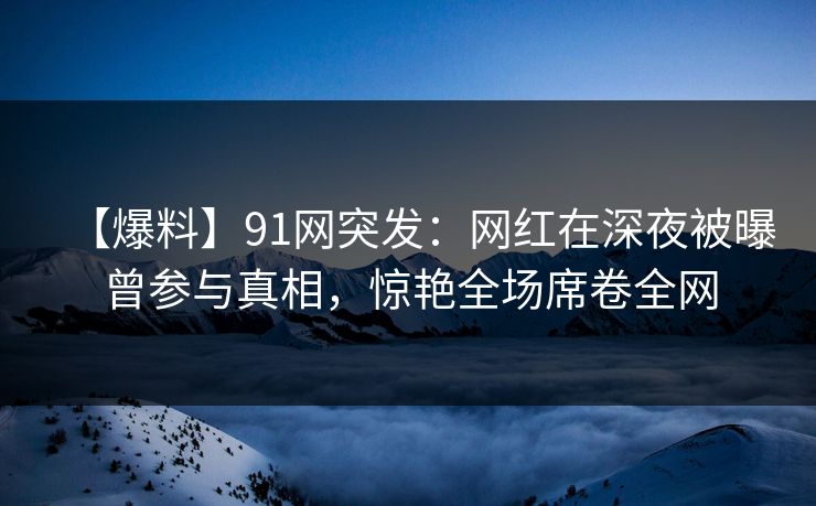 【爆料】91网突发：网红在深夜被曝曾参与真相，惊艳全场席卷全网
