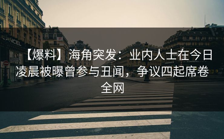 【爆料】海角突发：业内人士在今日凌晨被曝曾参与丑闻，争议四起席卷全网
