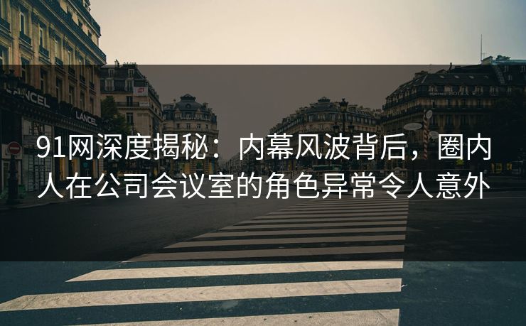 91网深度揭秘：内幕风波背后，圈内人在公司会议室的角色异常令人意外
