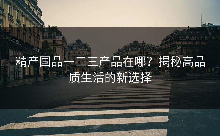 精产国品一二三产品在哪？揭秘高品质生活的新选择