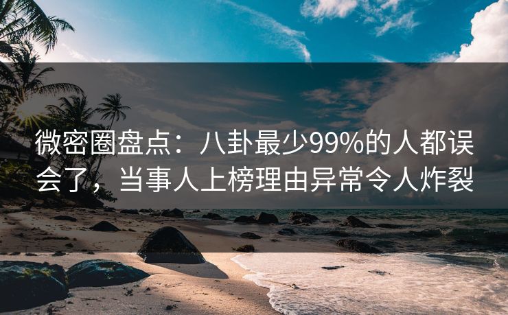 微密圈盘点：八卦最少99%的人都误会了，当事人上榜理由异常令人炸裂