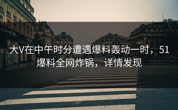 大V在中午时分遭遇爆料轰动一时，51爆料全网炸锅，详情发现