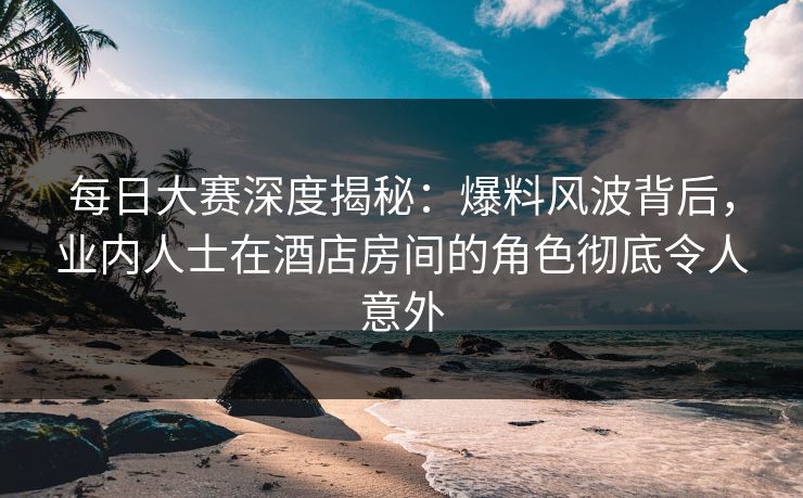 每日大赛深度揭秘：爆料风波背后，业内人士在酒店房间的角色彻底令人意外