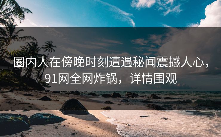圈内人在傍晚时刻遭遇秘闻震撼人心，91网全网炸锅，详情围观