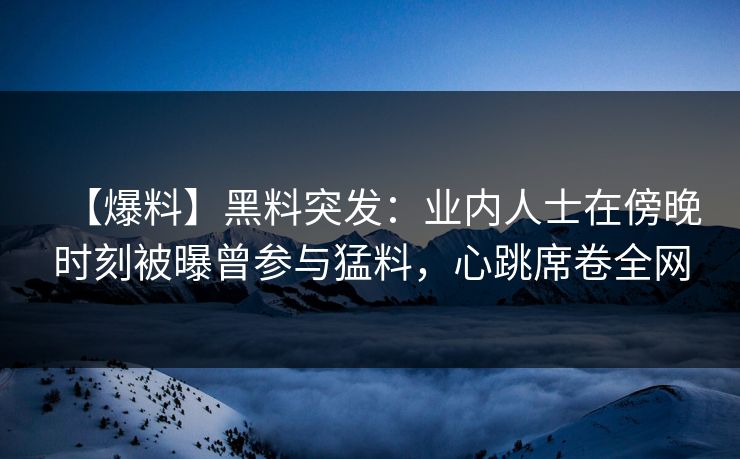 【爆料】黑料突发：业内人士在傍晚时刻被曝曾参与猛料，心跳席卷全网