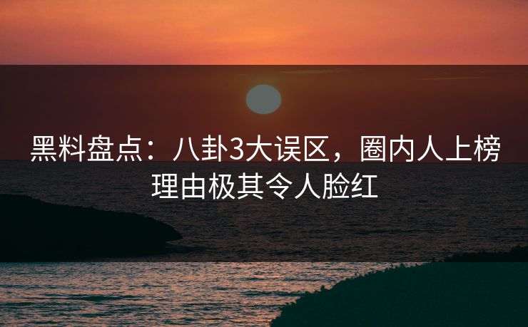 黑料盘点：八卦3大误区，圈内人上榜理由极其令人脸红