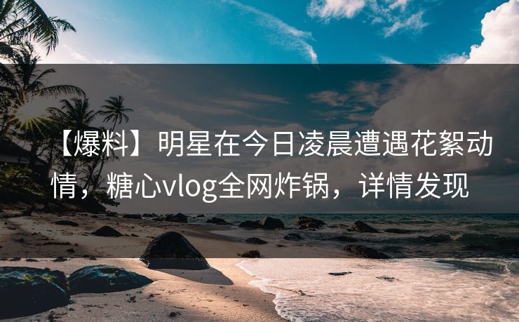 【爆料】明星在今日凌晨遭遇花絮动情，糖心vlog全网炸锅，详情发现