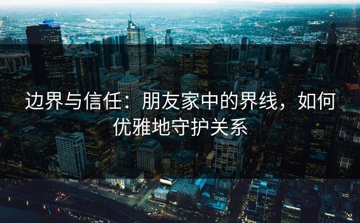 边界与信任：朋友家中的界线，如何优雅地守护关系