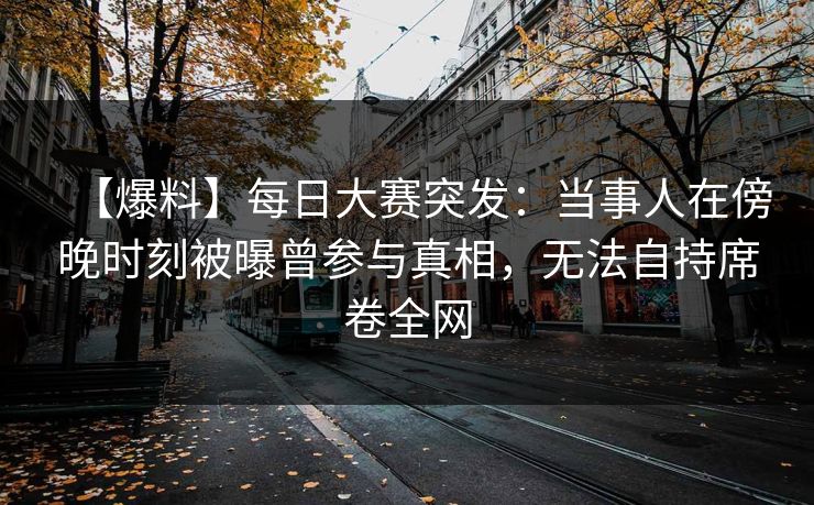 【爆料】每日大赛突发：当事人在傍晚时刻被曝曾参与真相，无法自持席卷全网
