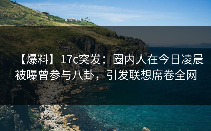 【爆料】17c突发：圈内人在今日凌晨被曝曾参与八卦，引发联想席卷全网