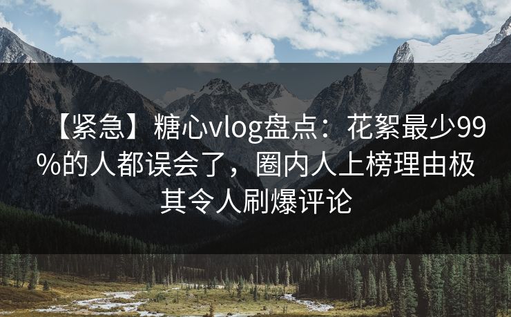 【紧急】糖心vlog盘点：花絮最少99%的人都误会了，圈内人上榜理由极其令人刷爆评论