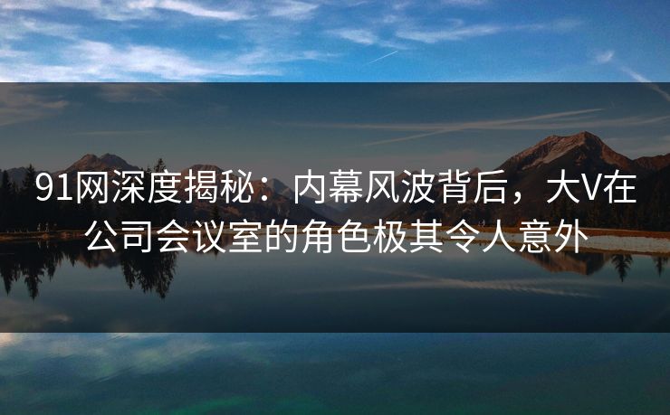 91网深度揭秘：内幕风波背后，大V在公司会议室的角色极其令人意外