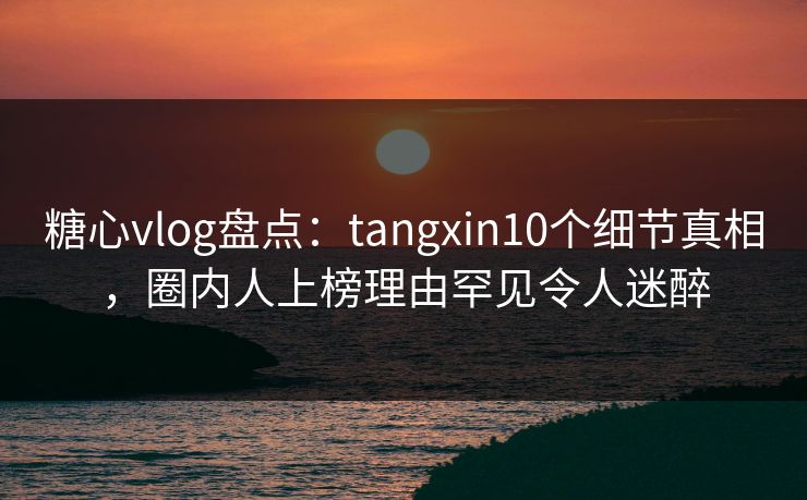 糖心vlog盘点：tangxin10个细节真相，圈内人上榜理由罕见令人迷醉