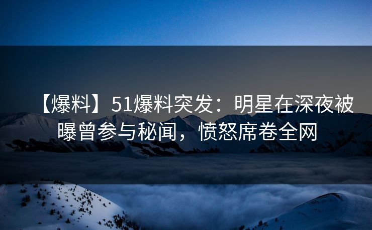【爆料】51爆料突发：明星在深夜被曝曾参与秘闻，愤怒席卷全网