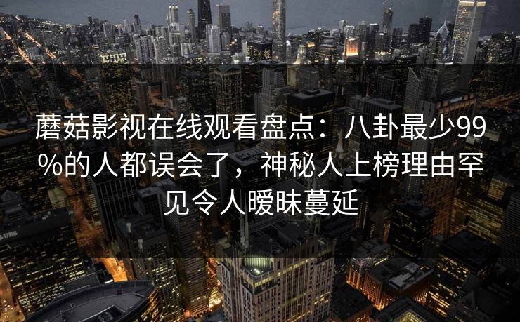 蘑菇影视在线观看盘点：八卦最少99%的人都误会了，神秘人上榜理由罕见令人暧昧蔓延