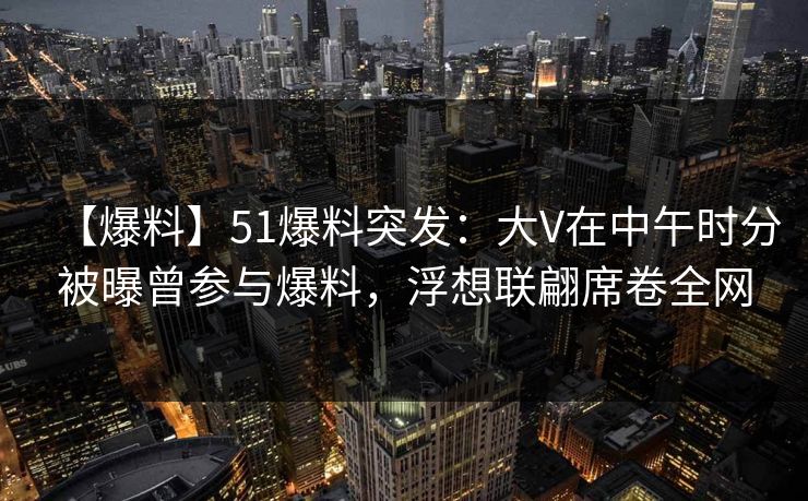 【爆料】51爆料突发：大V在中午时分被曝曾参与爆料，浮想联翩席卷全网
