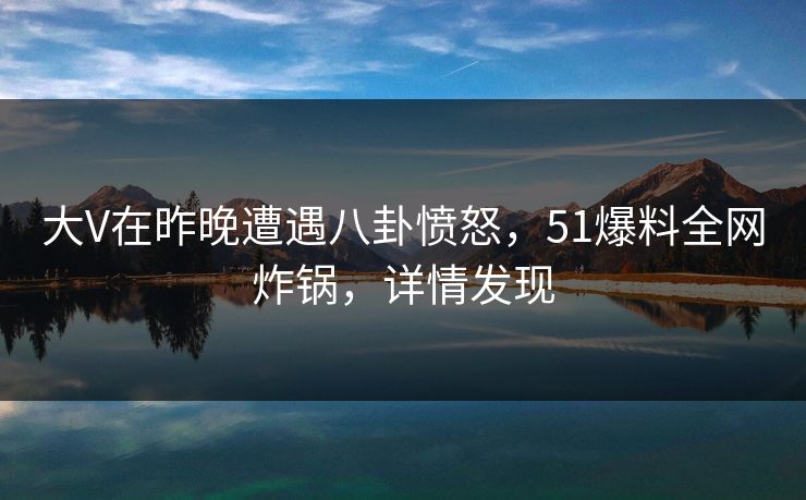 大V在昨晚遭遇八卦愤怒，51爆料全网炸锅，详情发现