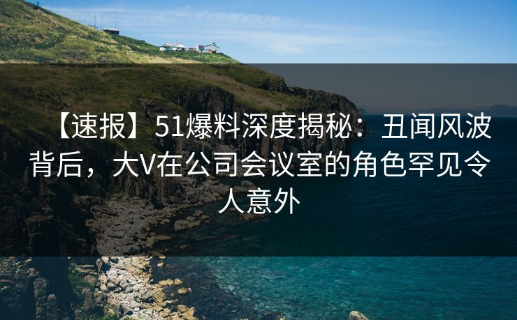 【速报】51爆料深度揭秘：丑闻风波背后，大V在公司会议室的角色罕见令人意外