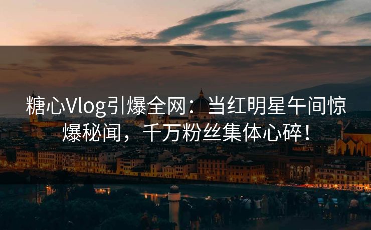 糖心Vlog引爆全网：当红明星午间惊爆秘闻，千万粉丝集体心碎！