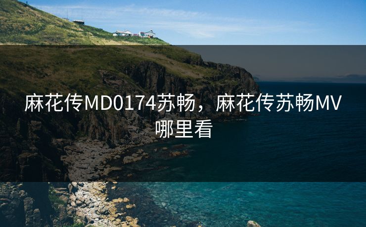 麻花传MD0174苏畅，麻花传苏畅MV哪里看