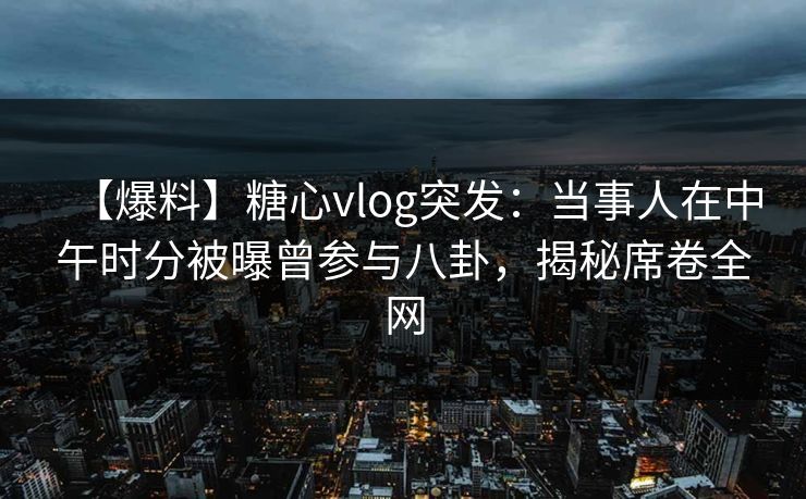 【爆料】糖心vlog突发：当事人在中午时分被曝曾参与八卦，揭秘席卷全网
