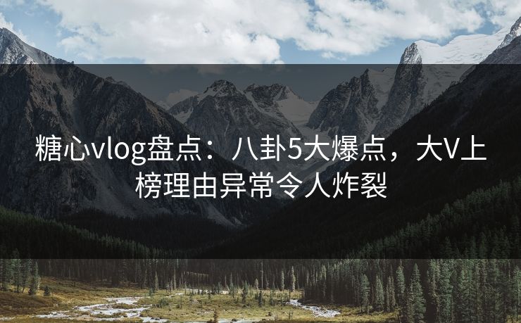 糖心vlog盘点：八卦5大爆点，大V上榜理由异常令人炸裂