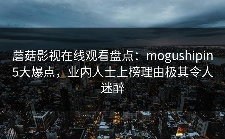 蘑菇影视在线观看盘点：mogushipin5大爆点，业内人士上榜理由极其令人迷醉