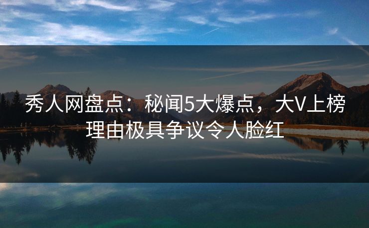 秀人网盘点:秘闻5大爆点,大V上榜理由极具争议令人脸红