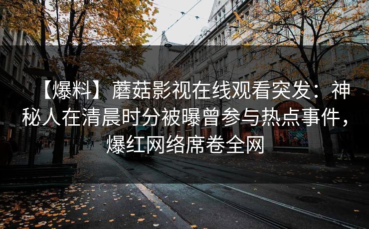 【爆料】蘑菇影视在线观看突发:神秘人在清晨时分被曝曾参与热点事件,爆红网络席卷全网 【爆料】蘑菇影视在线观看突发:神秘人在清晨时分被曝曾参与热点事件,爆红网络席卷全网