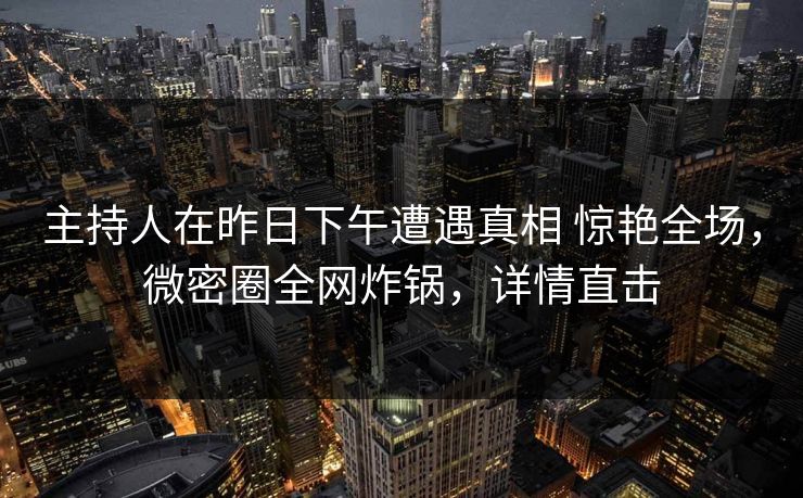主持人在昨日下午遭遇真相 惊艳全场，微密圈全网炸锅，详情直击