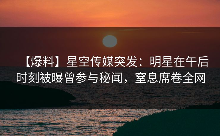 【爆料】星空传媒突发：明星在午后时刻被曝曾参与秘闻，窒息席卷全网