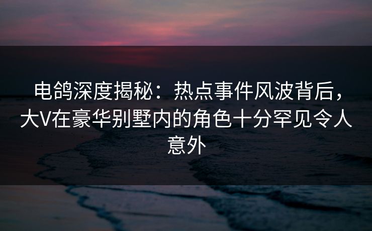 电鸽深度揭秘：热点事件风波背后，大V在豪华别墅内的角色十分罕见令人意外