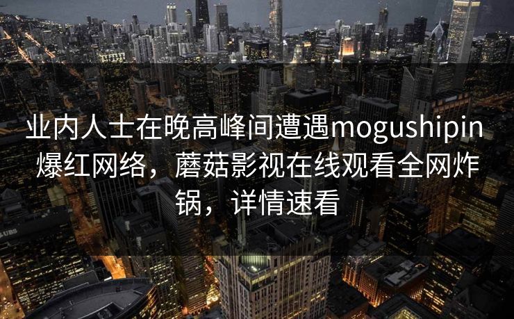 业内人士在晚高峰间遭遇mogushipin 爆红网络,蘑菇影视在线观看全网炸锅,详情速看
