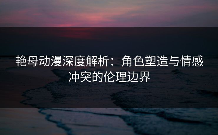 艳母动漫深度解析：角色塑造与情感冲突的伦理边界