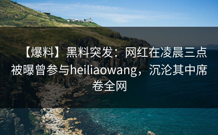 【爆料】黑料突发：网红在凌晨三点被曝曾参与heiliaowang，沉沦其中席卷全网