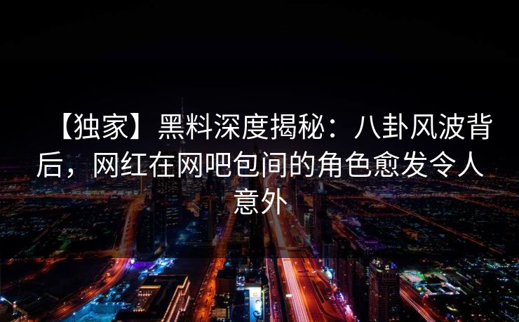 【独家】黑料深度揭秘：八卦风波背后，网红在网吧包间的角色愈发令人意外