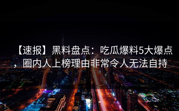 【速报】黑料盘点：吃瓜爆料5大爆点，圈内人上榜理由非常令人无法自持