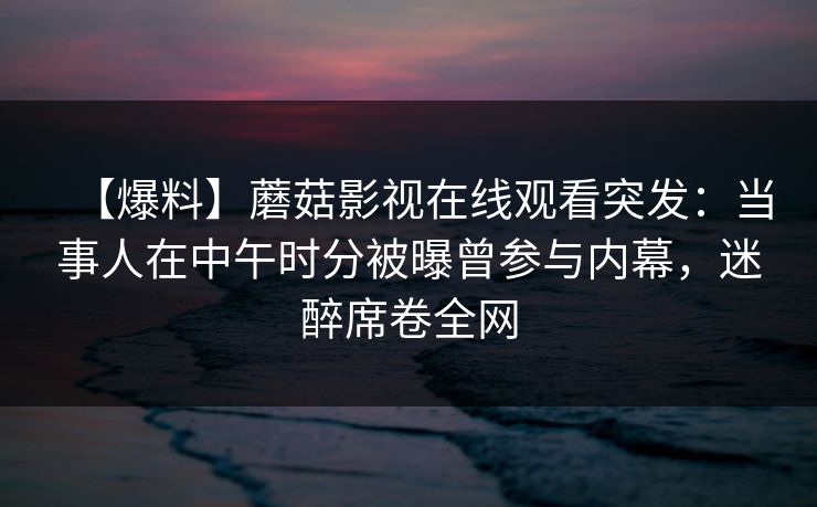 【爆料】蘑菇影视在线观看突发：当事人在中午时分被曝曾参与内幕，迷醉席卷全网