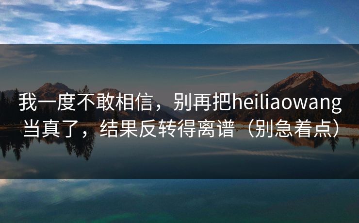 我一度不敢相信，别再把heiliaowang当真了，结果反转得离谱（别急着点）