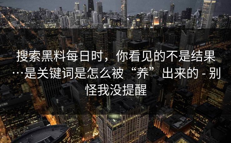 搜索黑料每日时，你看见的不是结果…是关键词是怎么被“养”出来的 - 别怪我没提醒