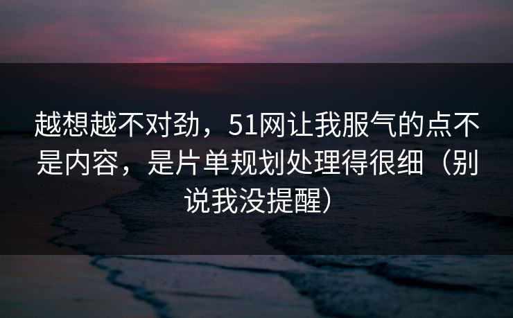 越想越不对劲，51网让我服气的点不是内容，是片单规划处理得很细（别说我没提醒）