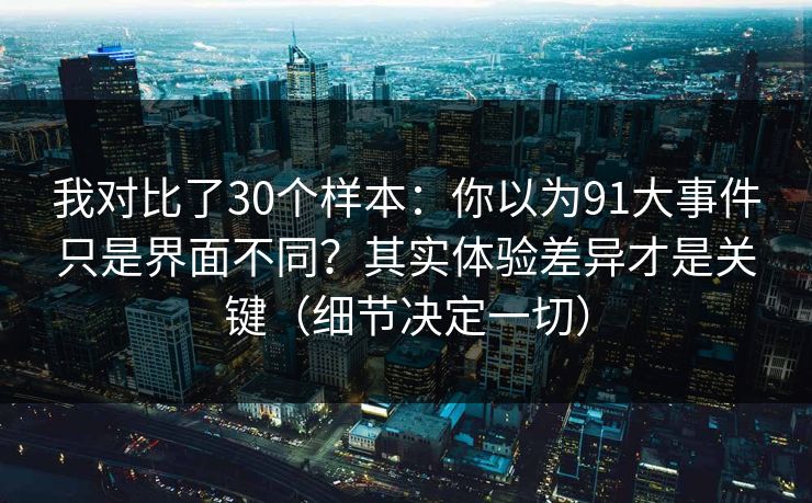 我对比了30个样本：你以为91大事件只是界面不同？其实体验差异才是关键（细节决定一切）