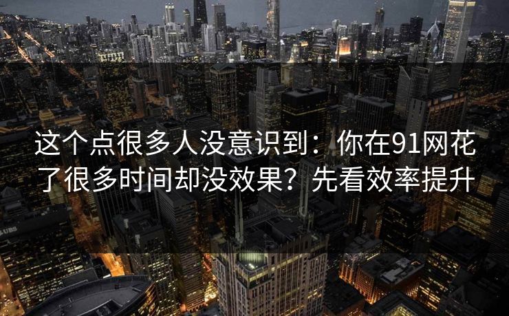 这个点很多人没意识到：你在91网花了很多时间却没效果？先看效率提升