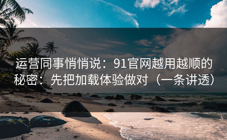 运营同事悄悄说：91官网越用越顺的秘密：先把加载体验做对（一条讲透）