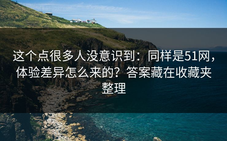 这个点很多人没意识到：同样是51网，体验差异怎么来的？答案藏在收藏夹整理
