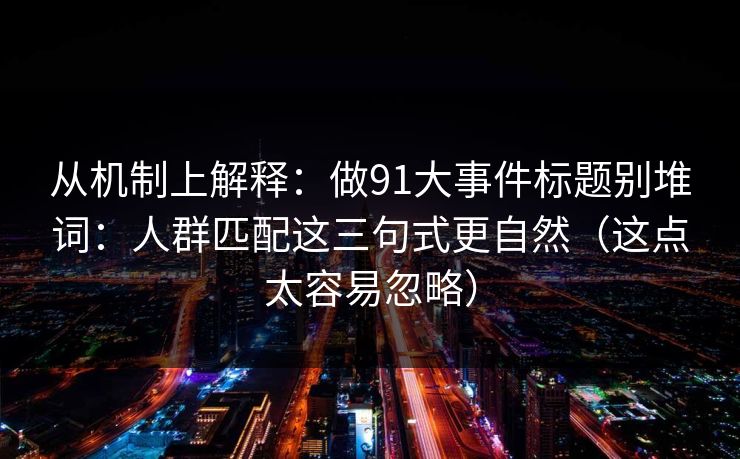 从机制上解释：做91大事件标题别堆词：人群匹配这三句式更自然（这点太容易忽略）