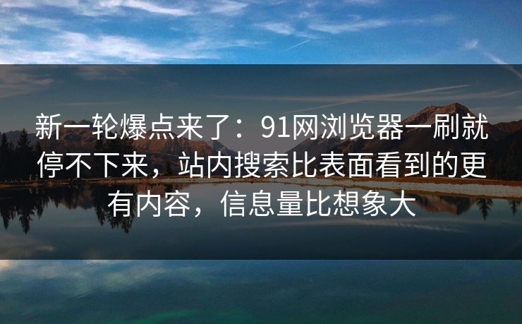 新一轮爆点来了：91网浏览器一刷就停不下来，站内搜索比表面看到的更有内容，信息量比想象大