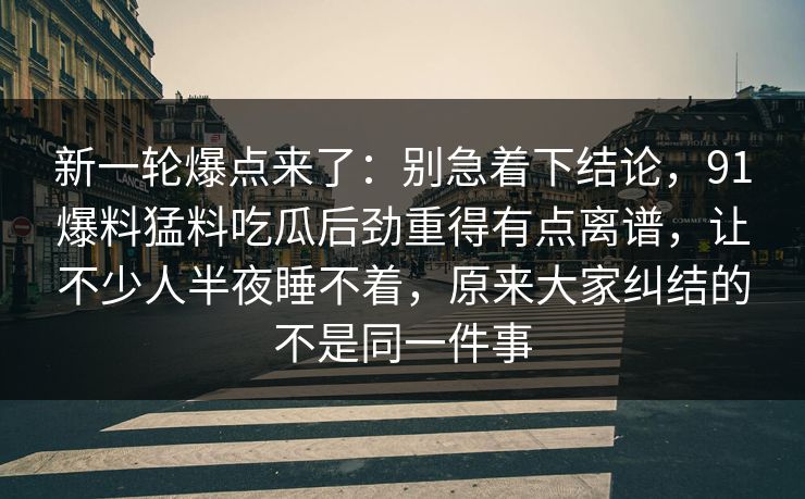 新一轮爆点来了:别急着下结论,91爆料猛料吃瓜后劲重得有点离谱,让不少人半夜睡不着,原来大家纠结的不是同一件事 新一轮爆点来了:别急着下结论,91爆料猛料吃瓜后劲重得有点离谱,让不少人半夜睡不着,原来大家纠结的不是同一件事