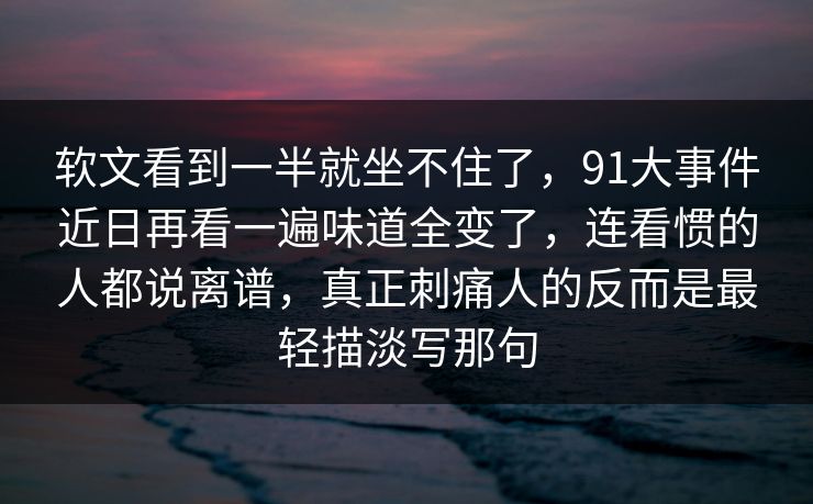 软文看到一半就坐不住了，91大事件近日再看一遍味道全变了，连看惯的人都说离谱，真正刺痛人的反而是最轻描淡写那句